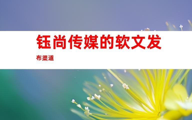 米乐M6官方【揭秘食物软文增加】汇集媒体宣称奈何实行软文颁布(图1)